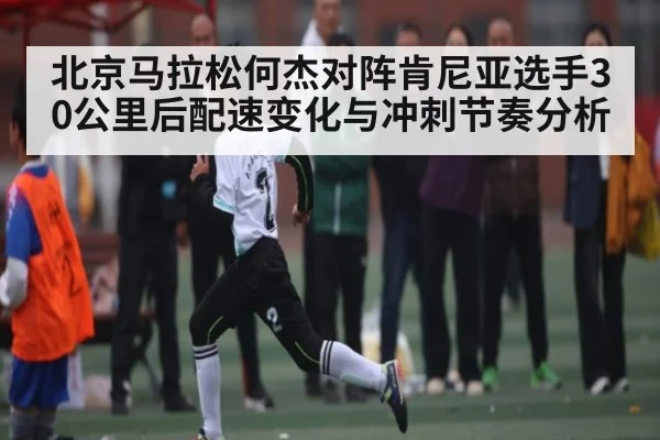 北京马拉松何杰对阵肯尼亚选手30公里后配速变化与冲刺节奏分析