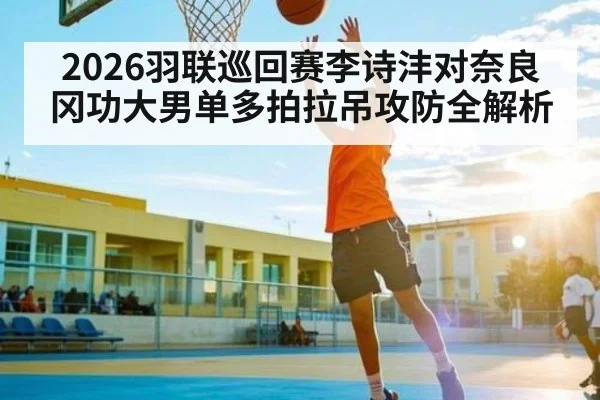 2026羽联巡回赛李诗沣对奈良冈功大男单多拍拉吊攻防全解析